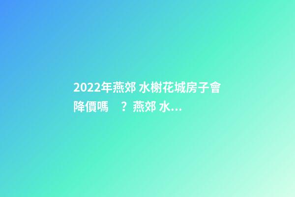 2022年燕郊 水榭花城房子會降價嗎？燕郊 水榭花城性價比高嗎？